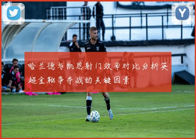 哈兰德与凯恩射门效率对比分析英超金靴争夺战的关键因素