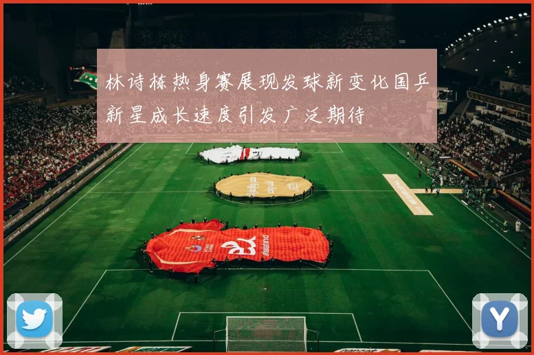 林诗栋热身赛展现发球新变化国乒新星成长速度引发广泛期待