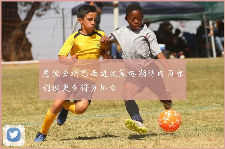 詹俊分析巴西进攻策略期待内马尔创造更多得分机会