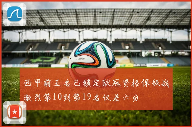 西甲前五名已锁定欧冠资格保级战激烈第10到第19名仅差六分
