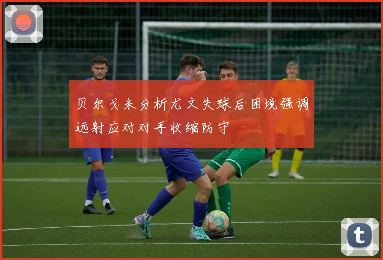 贝尔戈米分析尤文失球后困境强调远射应对对手收缩防守
