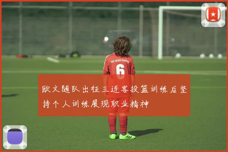 欧文随队出征三连客投篮训练后坚持个人训练展现职业精神