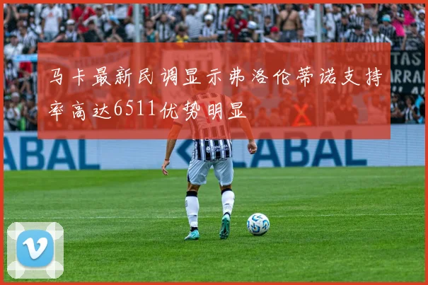 马卡最新民调显示弗洛伦蒂诺支持率高达6511优势明显