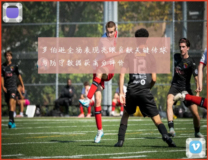罗伯逊全场表现亮眼贡献关键传球与防守数据获高分评价