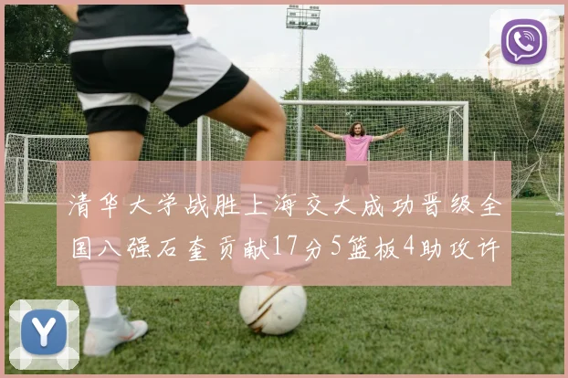 清华大学战胜上海交大成功晋级全国八强石奎贡献17分5篮板4助攻许熙桐斩获16分7篮板