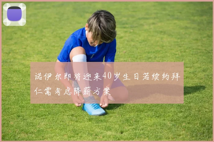 诺伊尔即将迎来40岁生日若续约拜仁需考虑降薪方案