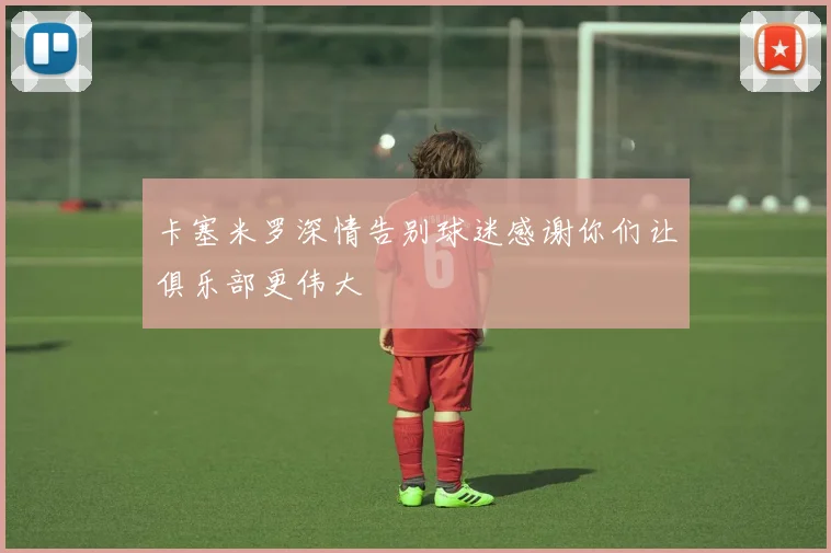 卡塞米罗深情告别球迷感谢你们让俱乐部更伟大