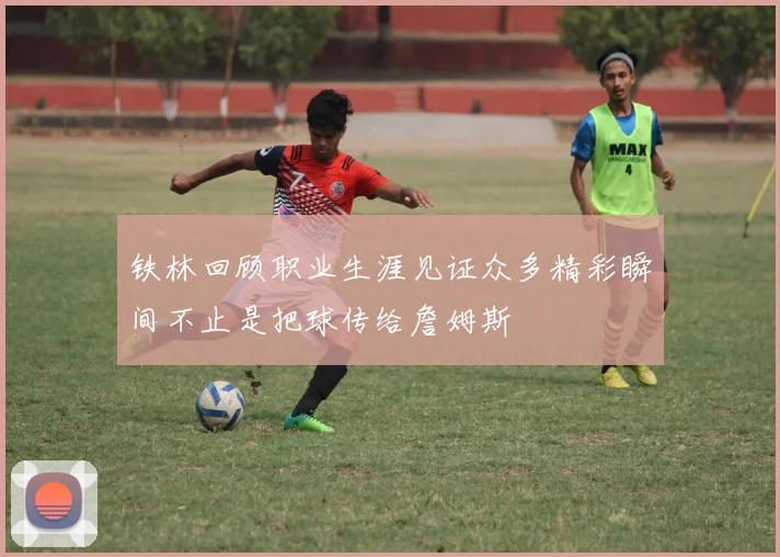 铁林回顾职业生涯见证众多精彩瞬间不止是把球传给詹姆斯