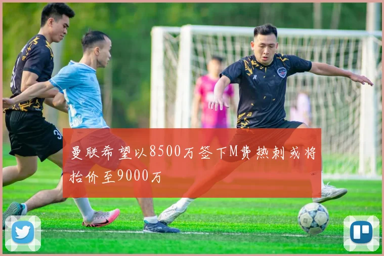 曼联希望以8500万签下M费热刺或将抬价至9000万
