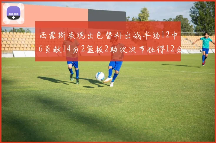 西蒙斯表现出色替补出战半场12中6贡献14分2篮板2助攻次节独得12分