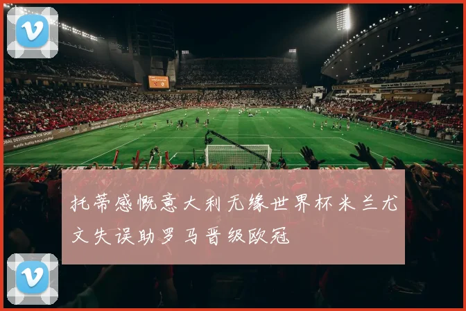 托蒂感慨意大利无缘世界杯米兰尤文失误助罗马晋级欧冠