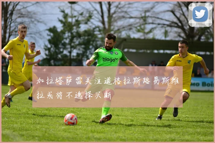 加拉塔萨雷关注道格拉斯路易斯维拉或将不选择买断