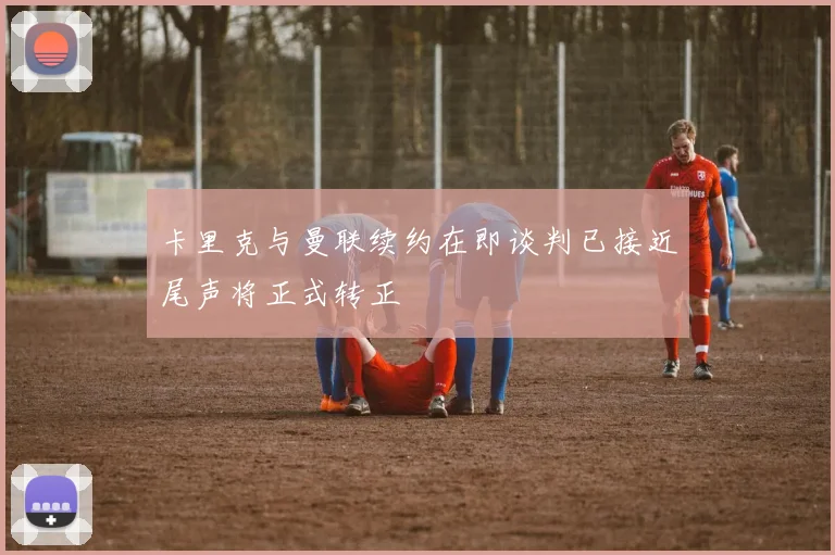 卡里克与曼联续约在即谈判已接近尾声将正式转正
