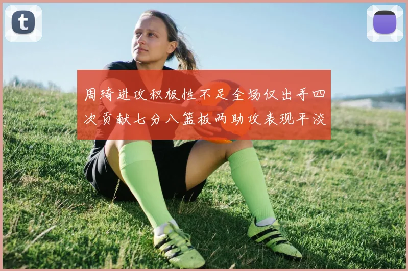 周琦进攻积极性不足全场仅出手四次贡献七分八篮板两助攻表现平淡