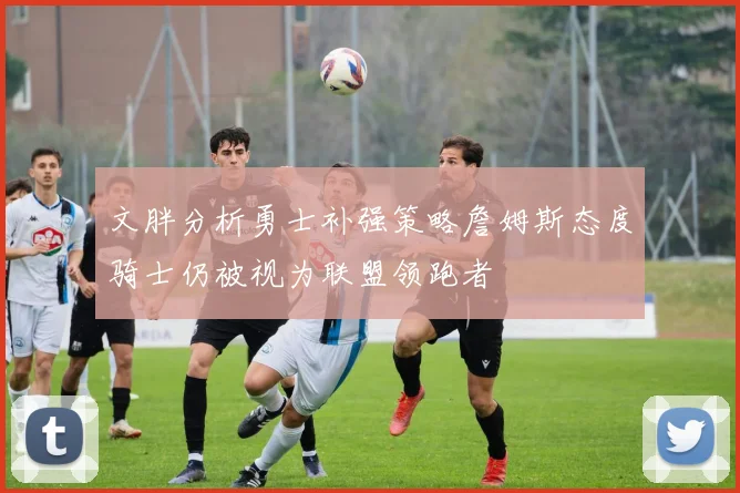 文胖分析勇士补强策略詹姆斯态度骑士仍被视为联盟领跑者