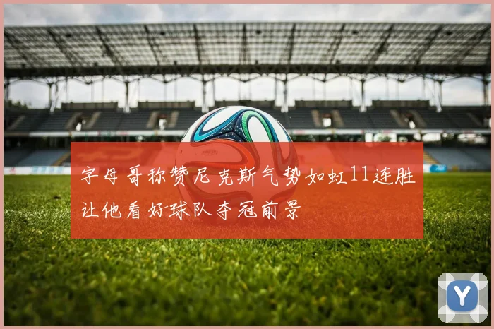 字母哥称赞尼克斯气势如虹11连胜让他看好球队夺冠前景