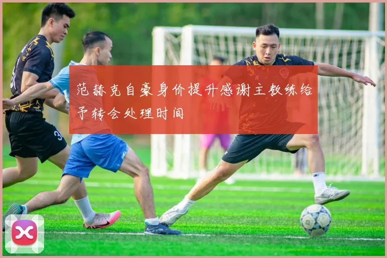 范赫克自豪身价提升感谢主教练给予转会处理时间