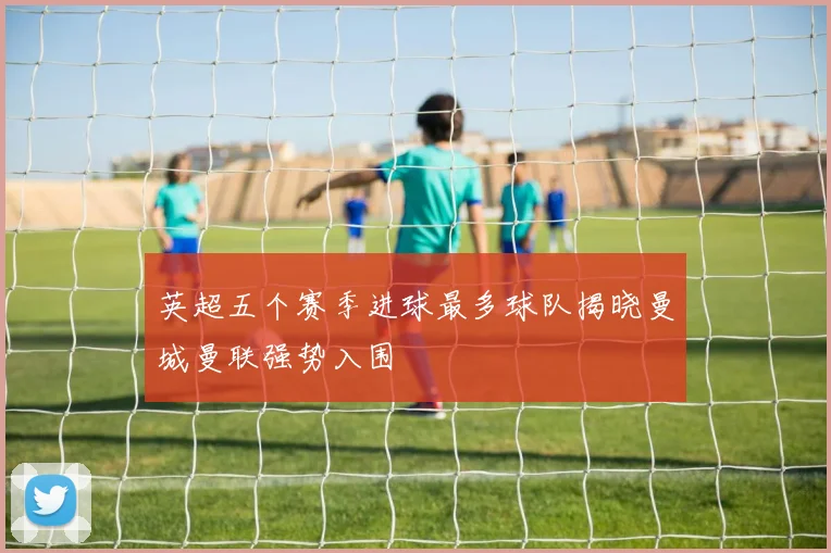 英超五个赛季进球最多球队揭晓曼城曼联强势入围