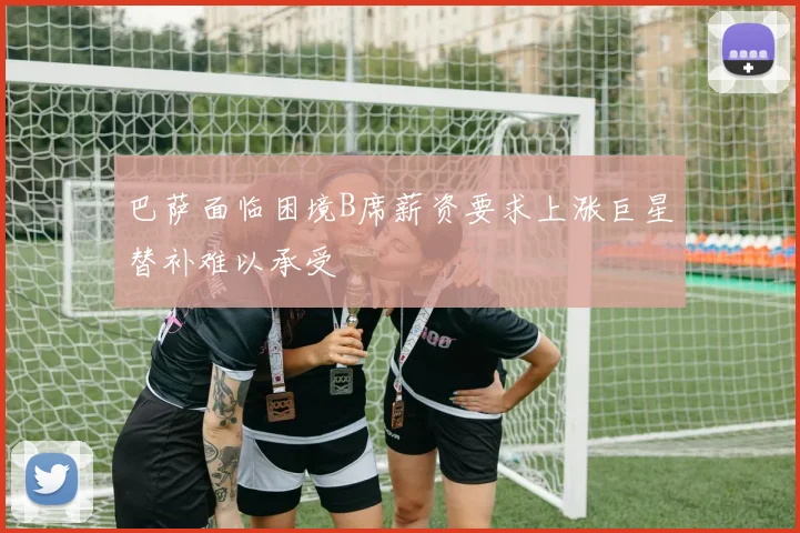 巴萨面临困境B席薪资要求上涨巨星替补难以承受