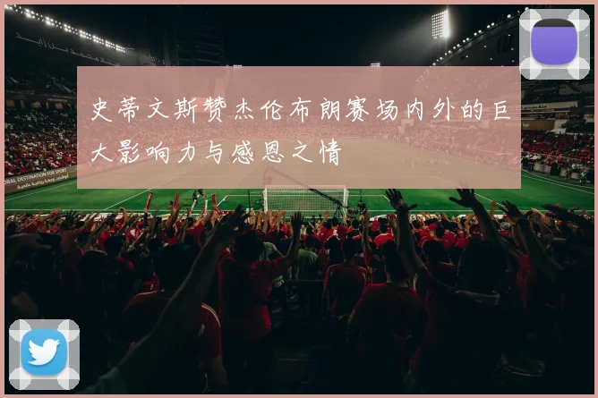 史蒂文斯赞杰伦布朗赛场内外的巨大影响力与感恩之情