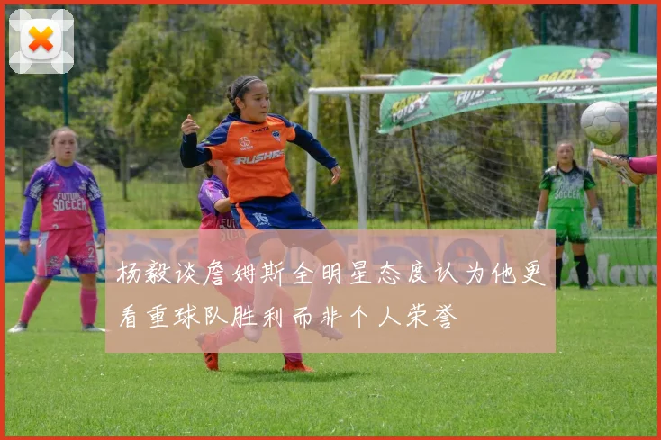 杨毅谈詹姆斯全明星态度认为他更看重球队胜利而非个人荣誉