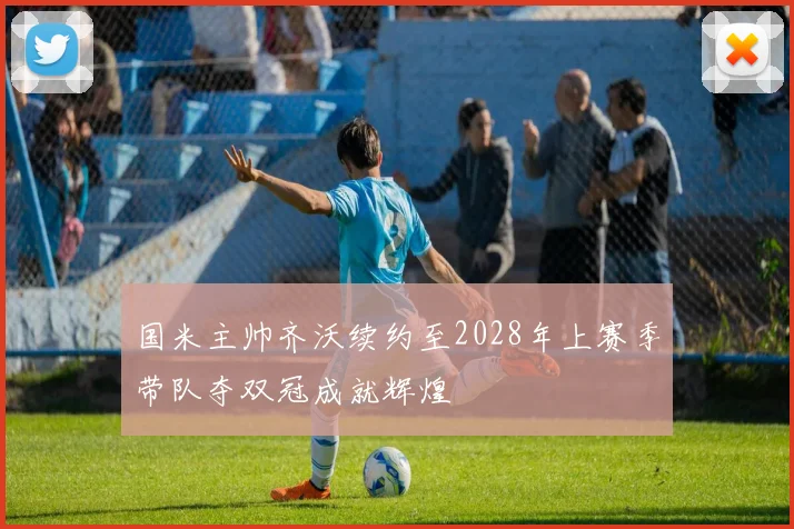 国米主帅齐沃续约至2028年上赛季带队夺双冠成就辉煌