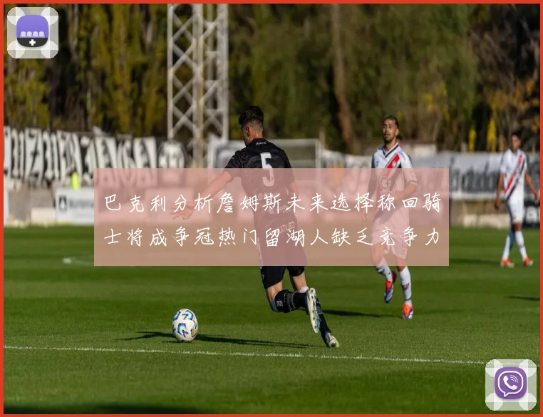 巴克利分析詹姆斯未来选择称回骑士将成争冠热门留湖人缺乏竞争力