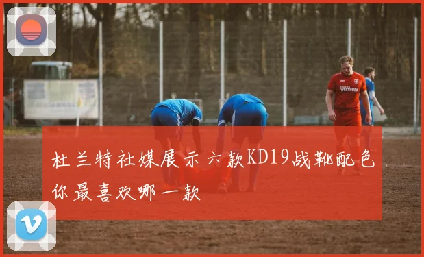杜兰特社媒展示六款KD19战靴配色你最喜欢哪一款