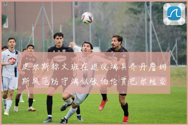 皮尔斯称文班在进攻端具乔丹詹姆斯风范防守端似张伯伦贾巴尔结合