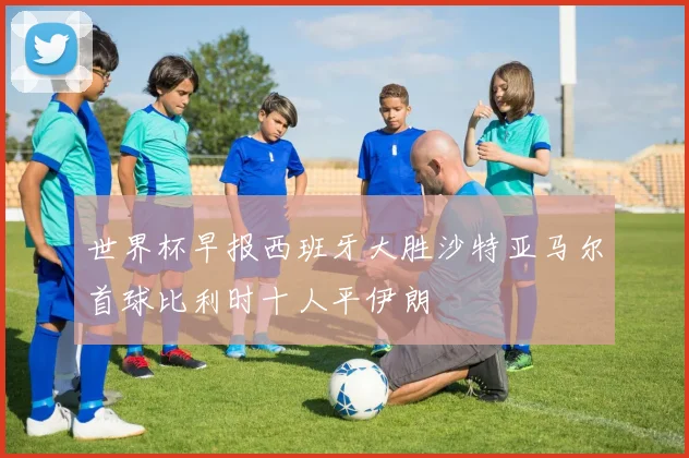 世界杯早报西班牙大胜沙特亚马尔首球比利时十人平伊朗