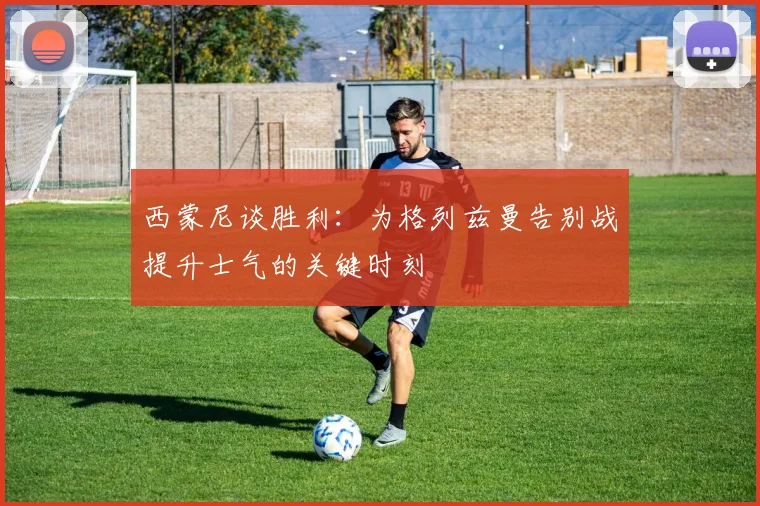 西蒙尼谈胜利：为格列兹曼告别战提升士气的关键时刻