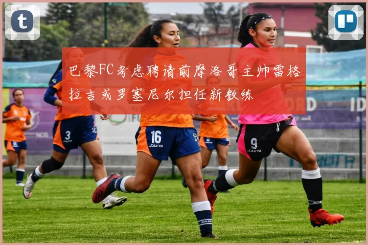 巴黎FC考虑聘请前摩洛哥主帅雷格拉吉或罗塞尼尔担任新教练